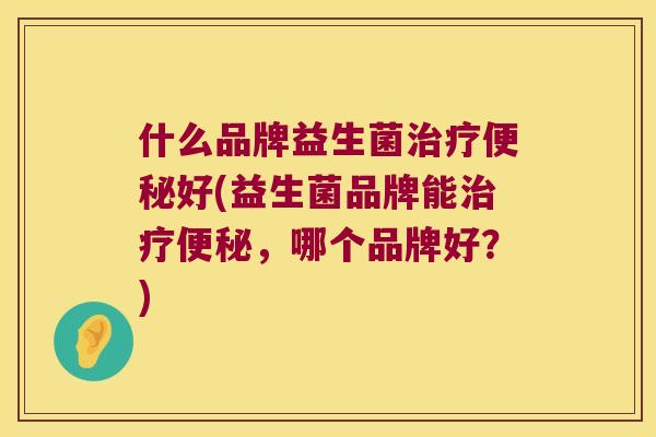 什么品牌益生菌治疗便秘好(益生菌品牌能治疗便秘，哪个品牌好？)