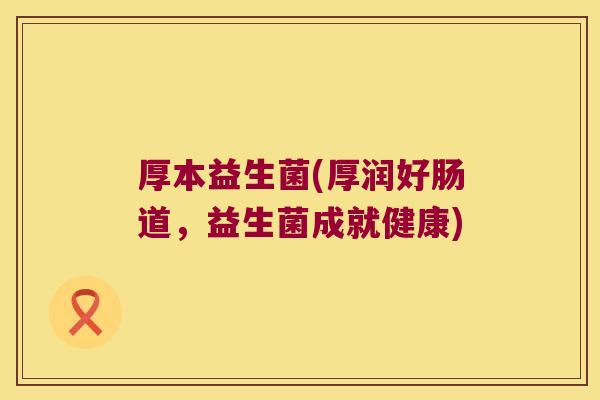 厚本益生菌(厚润好肠道,益生菌成就健康) 厚本益生菌(厚润好肠道,益生菌成就健康)
