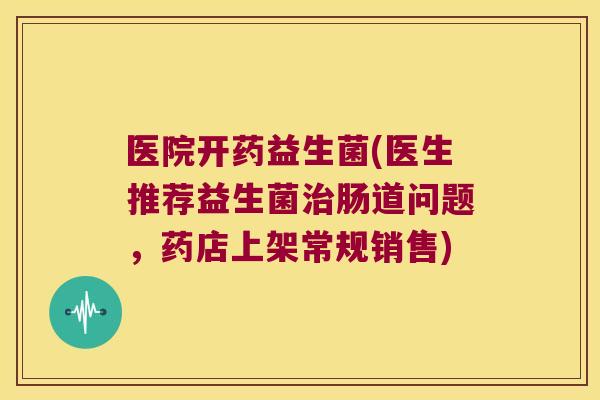 医院开药益生菌(医生推荐益生菌肠道问题,药店上架常规销售) 医院开药益生菌(医生推荐益生菌肠道问题,药店上架常规销售)