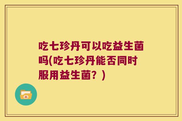 吃七珍丹可以吃益生菌吗(吃七珍丹能否同时服用益生菌？)