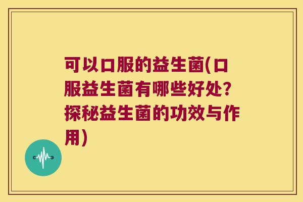 可以口服的益生菌(口服益生菌有哪些好处？探秘益生菌的功效与作用)