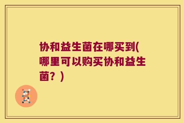 协和益生菌在哪买到(哪里可以购买协和益生菌？)