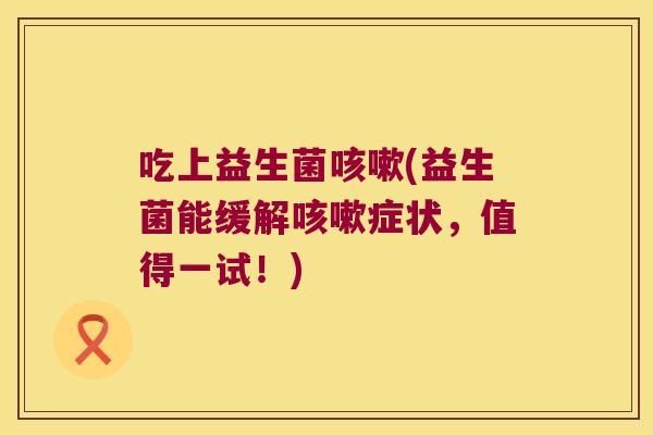 吃上益生菌咳嗽(益生菌能缓解咳嗽症状，值得一试！)