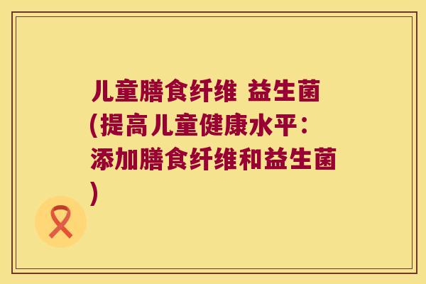 儿童膳食纤维 益生菌(提高儿童健康水平：添加膳食纤维和益生菌)