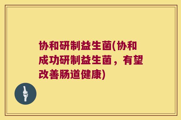 协和研制益生菌(协和成功研制益生菌，有望改善肠道健康)