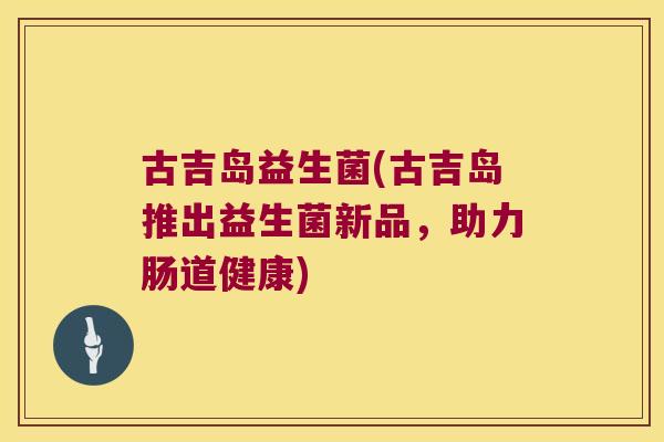 古吉岛益生菌(古吉岛推出益生菌新品,助力肠道健康) 古吉岛益生菌(古吉岛推出益生菌新品,助力肠道健康)