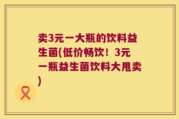 卖3元一大瓶的饮料益生菌(低价畅饮!3元一瓶益生菌饮料大甩卖) 卖3元一大瓶的饮料益生菌(低价畅饮!3元一瓶益生菌饮料大甩卖)