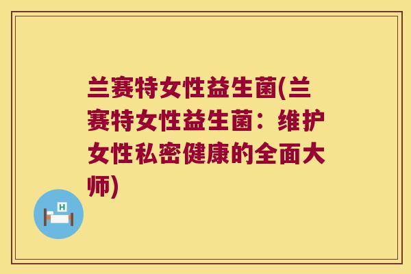 兰赛特女性益生菌(兰赛特女性益生菌:维护女性私密健康的全面大师) 兰赛特女性益生菌(兰赛特女性益生菌:维护女性私密健康的全面大师)