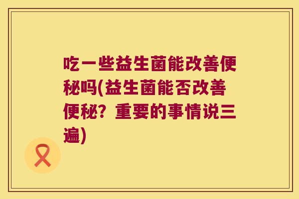 吃一些益生菌能改善便秘吗(益生菌能否改善便秘？重要的事情说三遍)