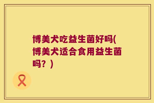 博美犬吃益生菌好吗(博美犬适合食用益生菌吗？)