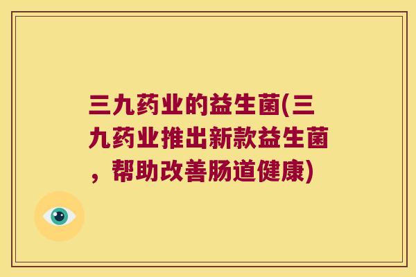 三九药业的益生菌(三九药业推出新款益生菌，帮助改善肠道健康)
