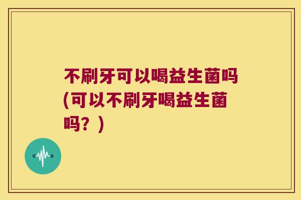 不刷牙可以喝益生菌吗(可以不刷牙喝益生菌吗?) 不刷牙可以喝益生菌吗(可以不刷牙喝益生菌吗?)