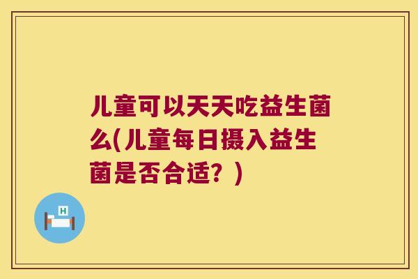 儿童可以天天吃益生菌么(儿童每日摄入益生菌是否合适？)