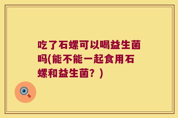 吃了石螺可以喝益生菌吗(能不能一起食用石螺和益生菌?) 吃了石螺可以喝益生菌吗(能不能一起食用石螺和益生菌?)