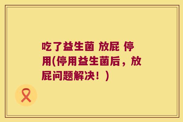 吃了益生菌 放屁 停用(停用益生菌后，放屁问题解决！)