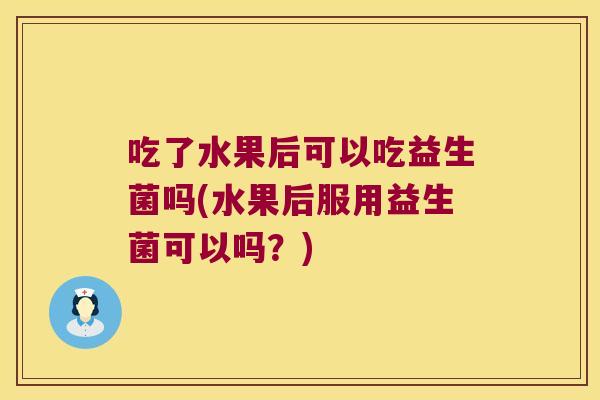 吃了水果后可以吃益生菌吗(水果后服用益生菌可以吗？)