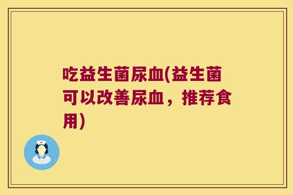 吃益生菌尿(益生菌可以改善尿,推荐食用) 吃益生菌尿(益生菌可以改善尿,推荐食用)