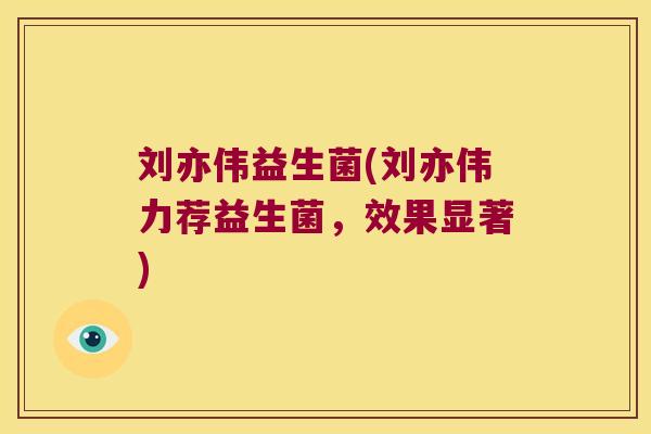 刘亦伟益生菌(刘亦伟力荐益生菌,效果显著) 刘亦伟益生菌(刘亦伟力荐益生菌,效果显著)