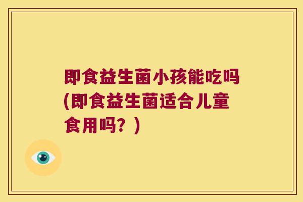 即食益生菌小孩能吃吗(即食益生菌适合儿童食用吗?) 即食益生菌小孩能吃吗(即食益生菌适合儿童食用吗?)