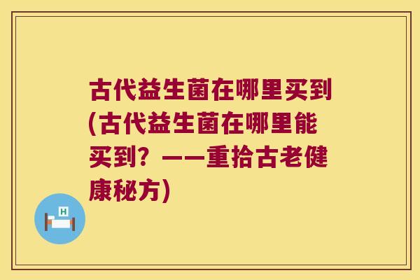 古代益生菌在哪里买到(古代益生菌在哪里能买到？——重拾古老健康秘方)