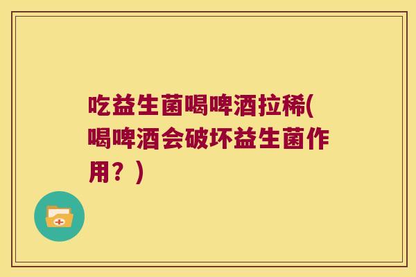 吃益生菌喝啤酒拉稀(喝啤酒会破坏益生菌作用？)