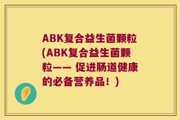 ABK复合益生菌颗粒(ABK复合益生菌颗粒—— 促进肠道健康的必备营养品!) ABK复合益生菌颗粒(ABK复合益生菌颗粒—— 促进肠道健康的必备营养品!)