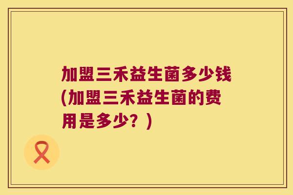 加盟三禾益生菌多少钱(加盟三禾益生菌的费用是多少?) 加盟三禾益生菌多少钱(加盟三禾益生菌的费用是多少?)