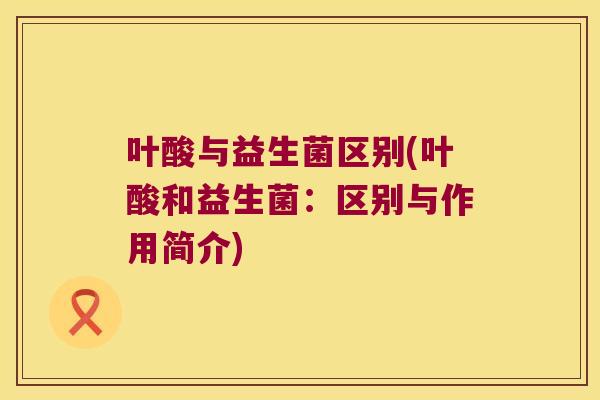 叶酸与益生菌区别(叶酸和益生菌:区别与作用简介) 叶酸与益生菌区别(叶酸和益生菌:区别与作用简介)