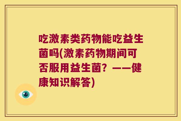 吃激素类能吃益生菌吗(激素期间可否服用益生菌?——健康知识解答) 吃激素类能吃益生菌吗(激素期间可否服用益生菌?——健康知识解答)
