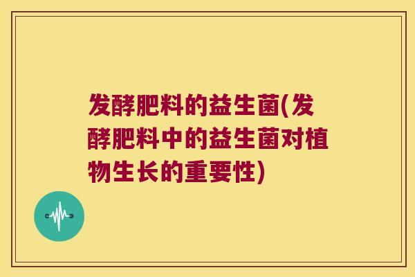 发酵肥料的益生菌(发酵肥料中的益生菌对植物生长的重要性)