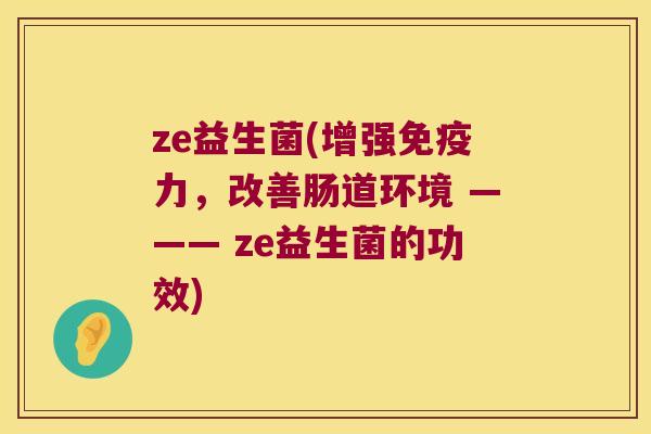 ze益生菌(增强力,改善肠道环境 ——— ze益生菌的功效) ze益生菌(增强力,改善肠道环境 ——— ze益生菌的功效)