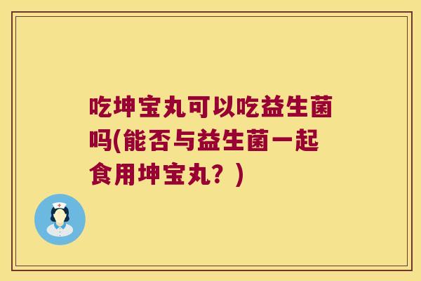 吃坤宝丸可以吃益生菌吗(能否与益生菌一起食用坤宝丸？)