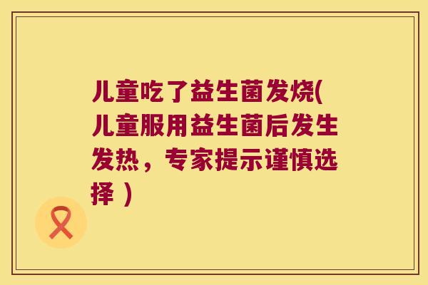 儿童吃了益生菌发烧(儿童服用益生菌后发生发热，专家提示谨慎选择 )