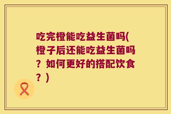 吃完橙能吃益生菌吗(橙子后还能吃益生菌吗？如何更好的搭配饮食？)