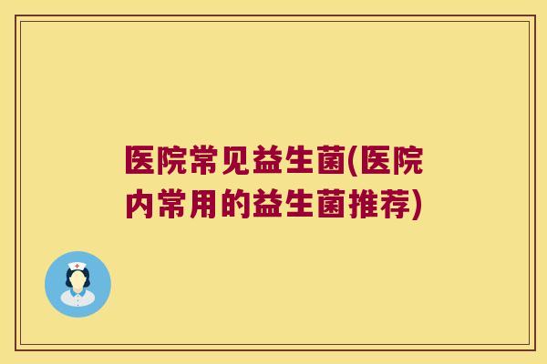医院常见益生菌(医院内常用的益生菌推荐) 医院常见益生菌(医院内常用的益生菌推荐)