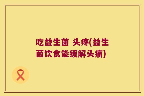 吃益生菌 头疼(益生菌饮食能缓解头痛)