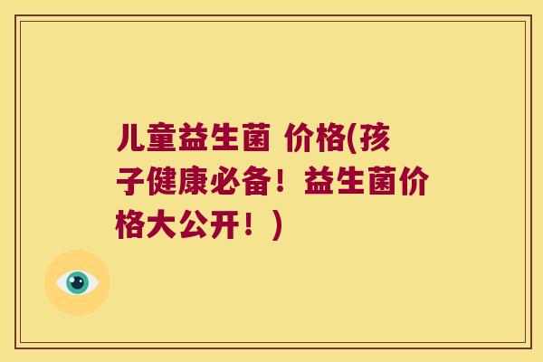 儿童益生菌 价格(孩子健康必备！益生菌价格大公开！)