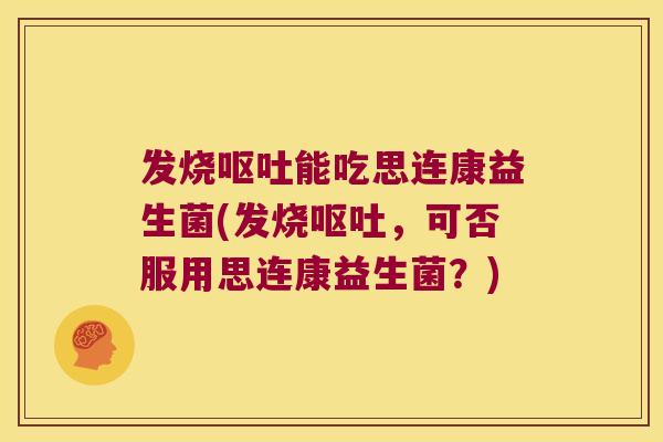 发烧呕吐能吃思连康益生菌(发烧呕吐，可否服用思连康益生菌？)