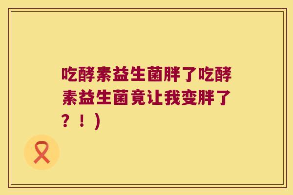 吃酵素益生菌胖了吃酵素益生菌竟让我变胖了?!) 吃酵素益生菌胖了吃酵素益生菌竟让我变胖了?!)