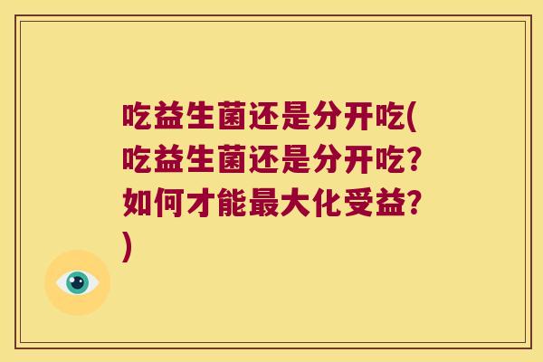 吃益生菌还是分开吃(吃益生菌还是分开吃?如何才能大化受益?) 吃益生菌还是分开吃(吃益生菌还是分开吃?如何才能大化受益?)