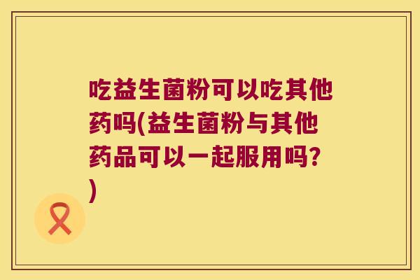 吃益生菌粉可以吃其他药吗(益生菌粉与其他药品可以一起服用吗？)