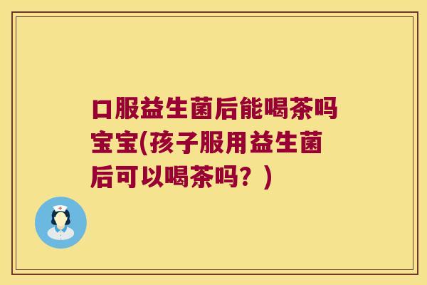 口服益生菌后能喝茶吗宝宝(孩子服用益生菌后可以喝茶吗？)