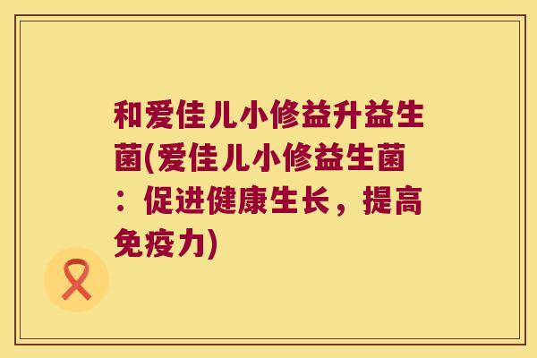 和爱佳儿小修益升益生菌(爱佳儿小修益生菌:促进健康生长,提高力) 和爱佳儿小修益升益生菌(爱佳儿小修益生菌:促进健康生长,提高力)