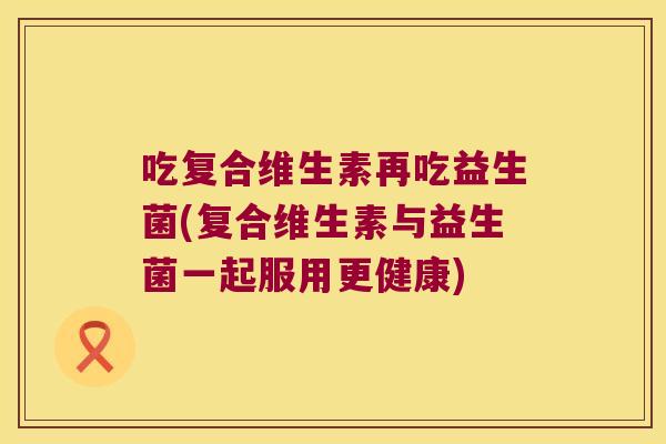 吃复合维生素再吃益生菌(复合维生素与益生菌一起服用更健康)