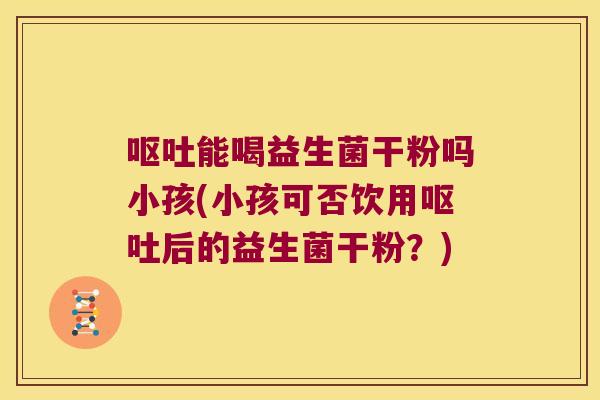 呕吐能喝益生菌干粉吗小孩(小孩可否饮用呕吐后的益生菌干粉？)
