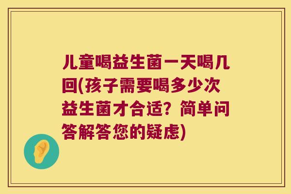 儿童喝益生菌一天喝几回(孩子需要喝多少次益生菌才合适？简单问答解答您的疑虑)