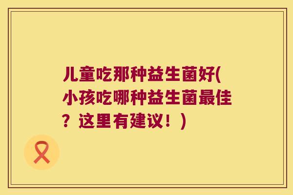 儿童吃那种益生菌好(小孩吃哪种益生菌佳？这里有建议！)
