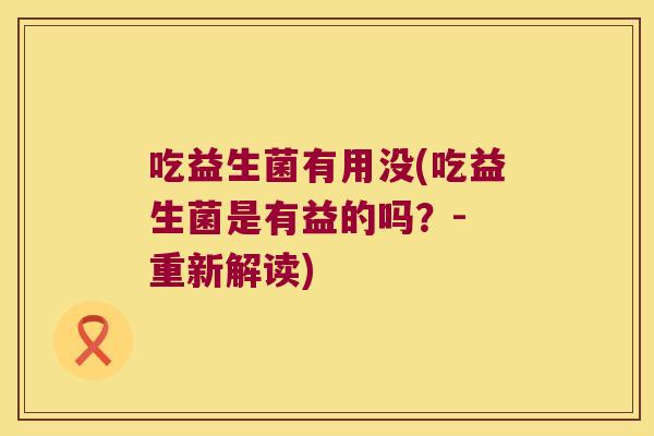 吃益生菌有用没(吃益生菌是有益的吗？- 重新解读)