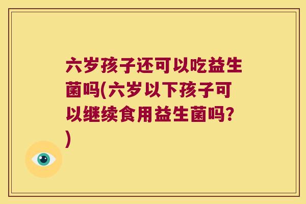 六岁孩子还可以吃益生菌吗(六岁以下孩子可以继续食用益生菌吗？)
