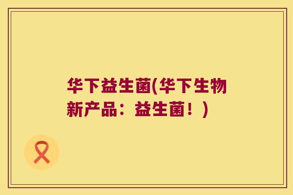华下益生菌(华下生物新产品:益生菌!) 华下益生菌(华下生物新产品:益生菌!)